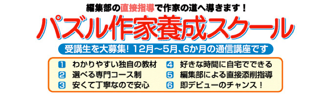 パズル作家養成スクール、受講生を大募集！12月から５月、６か月の通信講座です。わかりやすい独自の教材、選べる専門コース、安くて丁寧なので安心、好きな時間に自宅でできる、編集部による直接添削指導、即デビューのチャンス！